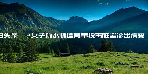 今日头条-？女子称水杯遭同事投毒脏器诊出病变是怎么回事 女子称水杯遭同事投毒脏器诊出病变具体情况